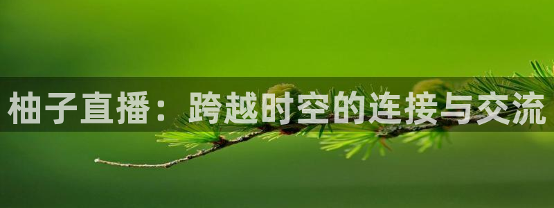 说球帝app官网：柚子直播：跨越时空的连接与交流