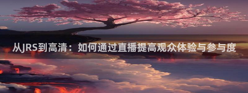 说球帝最新版：从JRS到高清：如何通过直播提高观众体验与参与度